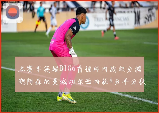 本赛季英超BIG6首循环内战积分揭晓阿森纳曼城切尔西均获8分平分秋色