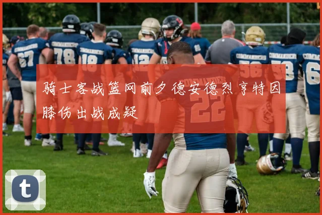 骑士客战篮网前夕德安德烈亨特因膝伤出战成疑