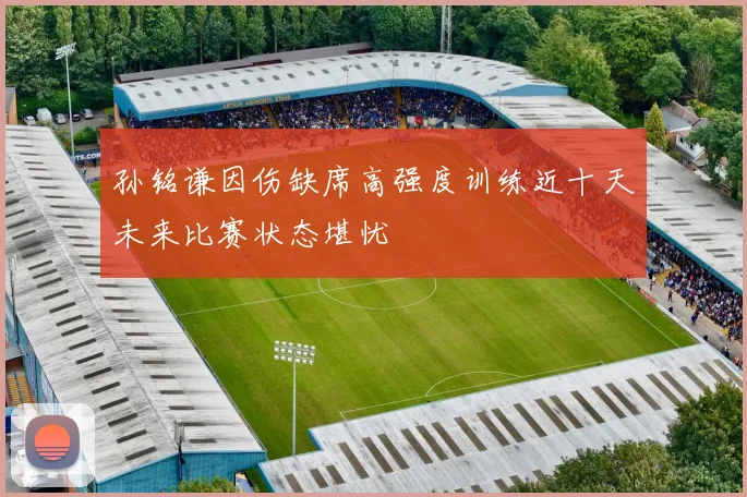 孙铭谦因伤缺席高强度训练近十天未来比赛状态堪忧