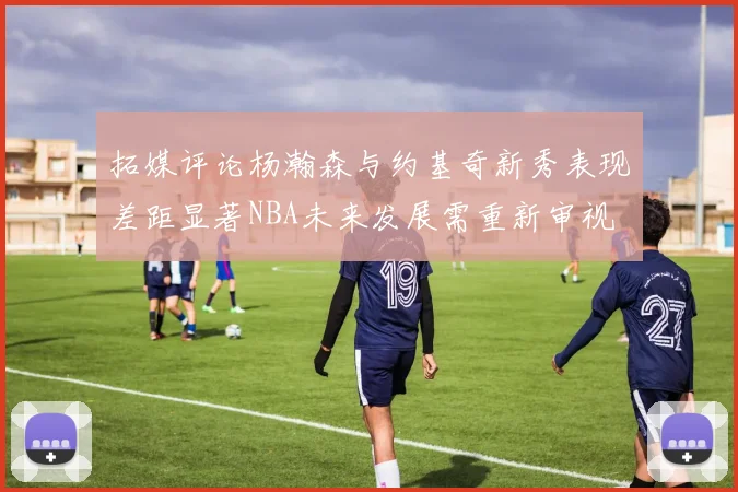 拓媒评论杨瀚森与约基奇新秀表现差距显著NBA未来发展需重新审视