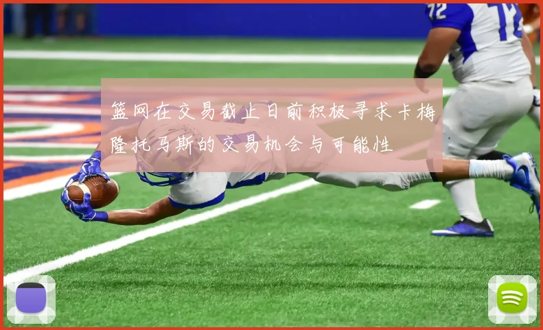 篮网在交易截止日前积极寻求卡梅隆托马斯的交易机会与可能性