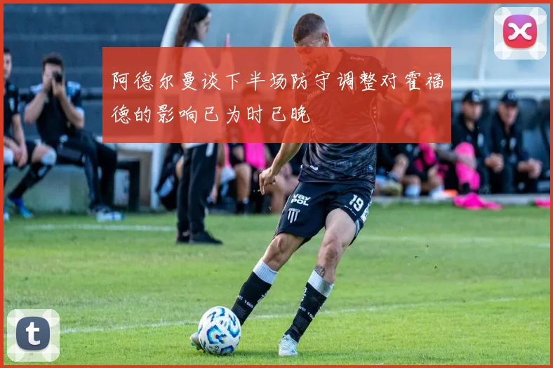 阿德尔曼谈下半场防守调整对霍福德的影响已为时已晚