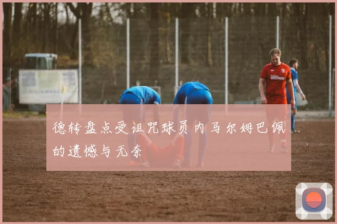德转盘点受诅咒球员内马尔姆巴佩的遗憾与无奈