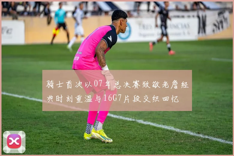 骑士首次以07年总决赛致敬老詹经典时刻重温与16G7片段交织回忆