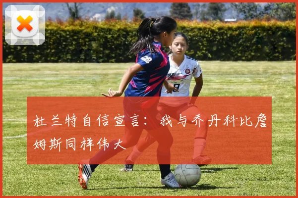 杜兰特自信宣言：我与乔丹科比詹姆斯同样伟大