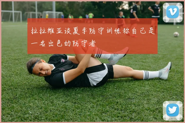 拉拉维亚谈夏季防守训练称自己是一名出色的防守者