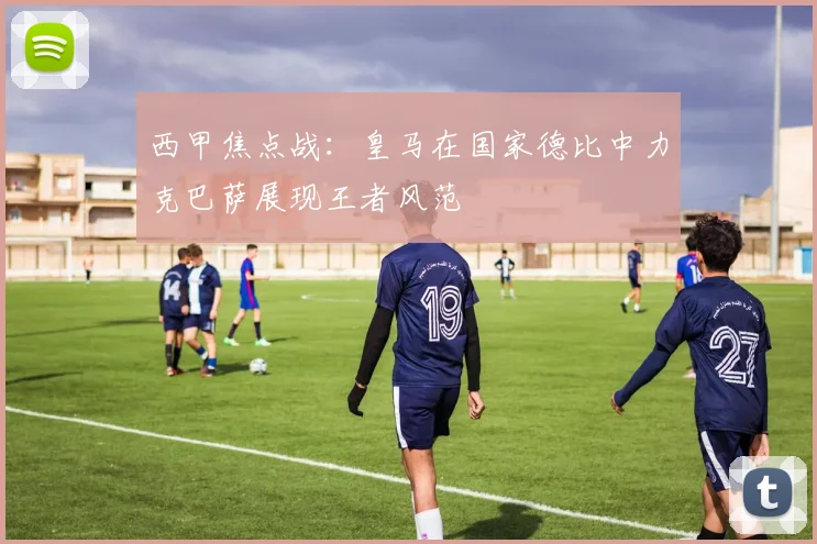 西甲焦点战：皇马在国家德比中力克巴萨展现王者风范