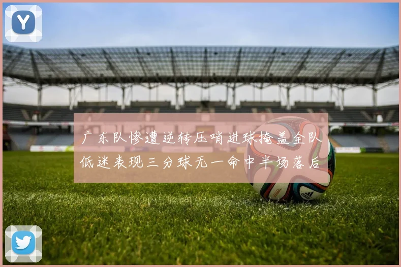 广东队惨遭逆转压哨进球掩盖全队低迷表现三分球无一命中半场落后26分