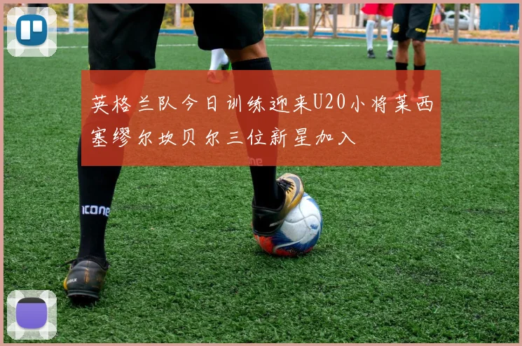 英格兰队今日训练迎来U20小将莱西塞缪尔坎贝尔三位新星加入