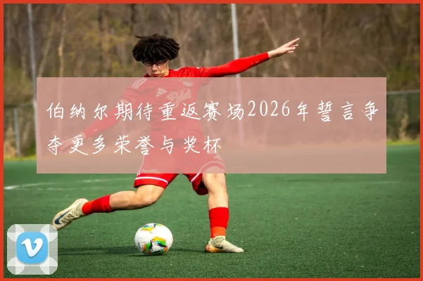 伯纳尔期待重返赛场2026年誓言争夺更多荣誉与奖杯