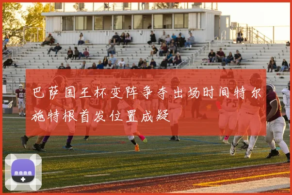 巴萨国王杯变阵争夺出场时间特尔施特根首发位置成疑