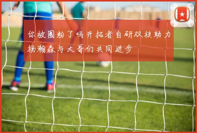 你被圈粉了吗开拓者自研双核助力杨瀚森与大哥们共同进步