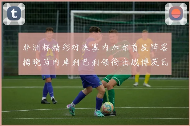 非洲杯精彩对决塞内加尔首发阵容揭晓马内库利巴利领衔出战博茨瓦纳