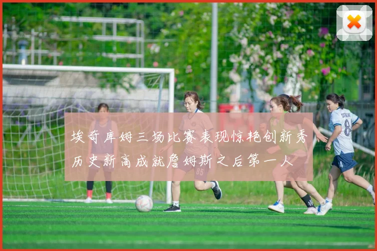 埃奇库姆三场比赛表现惊艳创新秀历史新高成就詹姆斯之后第一人