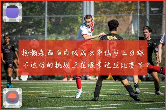 杨瀚森面临内线成功率低与三分球不达标的挑战正在逐步适应比赛节奏