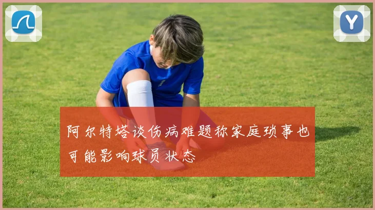 阿尔特塔谈伤病难题称家庭琐事也可能影响球员状态