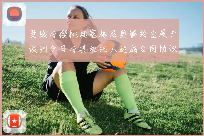 曼城与樱桃就塞梅尼奥解约金展开谈判今日与其经纪人达成合同协议