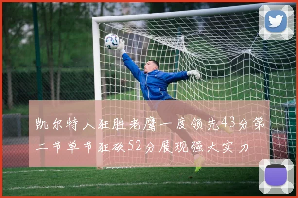 凯尔特人狂胜老鹰一度领先43分第二节单节狂砍52分展现强大实力