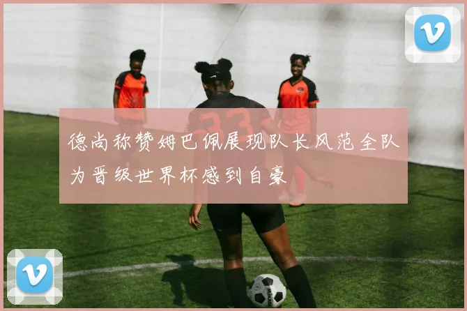 德尚称赞姆巴佩展现队长风范全队为晋级世界杯感到自豪