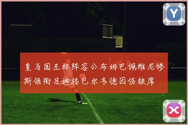 皇马国王杯阵容公布姆巴佩维尼修斯领衔吕迪格巴尔韦德因伤缺席