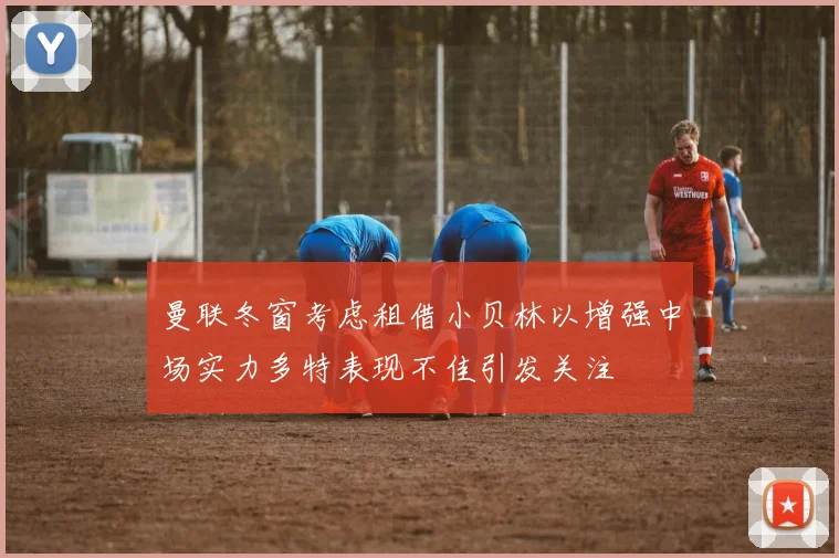 曼联冬窗考虑租借小贝林以增强中场实力多特表现不佳引发关注