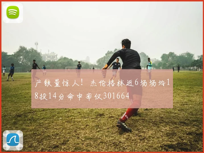 产铁量惊人！杰伦格林近6场场均18投14分命中率仅301664