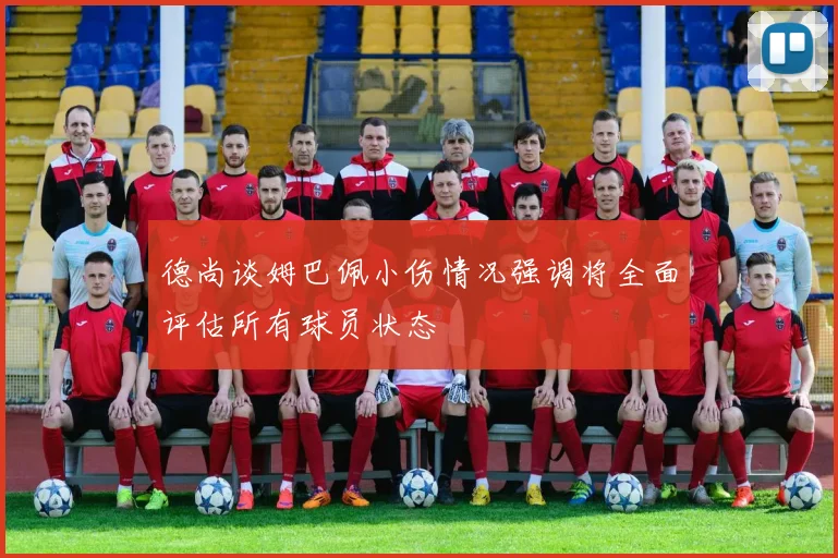 德尚谈姆巴佩小伤情况强调将全面评估所有球员状态