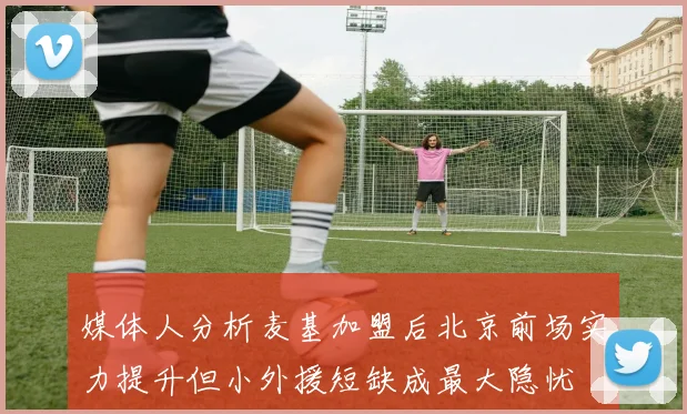 媒体人分析麦基加盟后北京前场实力提升但小外援短缺成最大隐忧