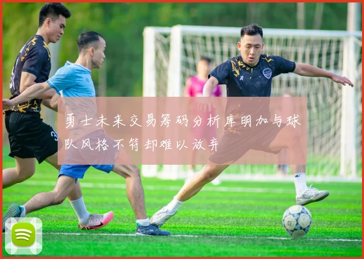 勇士未来交易筹码分析库明加与球队风格不符却难以放弃