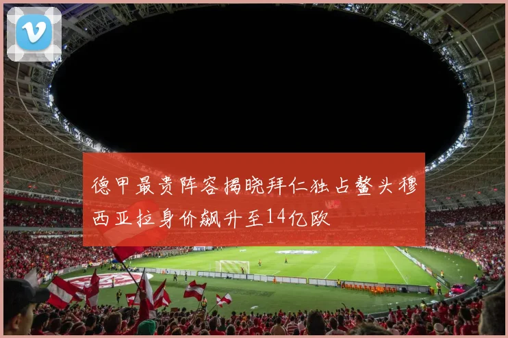 德甲最贵阵容揭晓拜仁独占鳌头穆西亚拉身价飙升至14亿欧