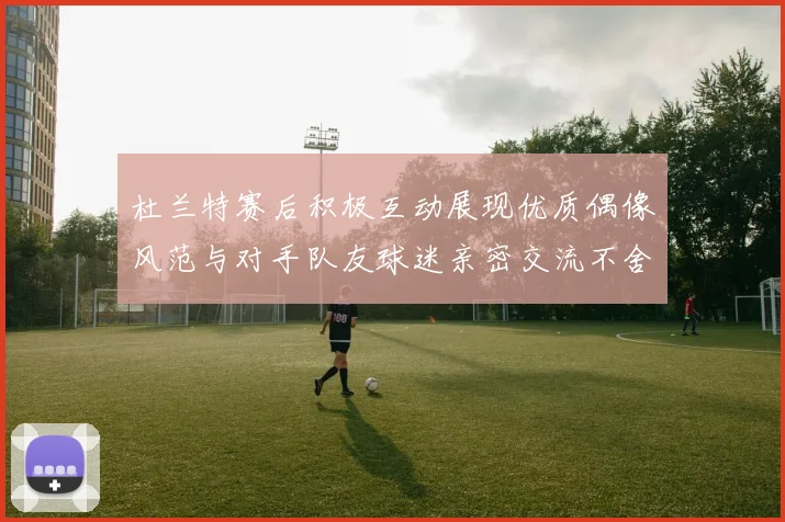 杜兰特赛后积极互动展现优质偶像风范与对手队友球迷亲密交流不舍离场