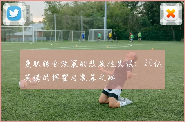 曼联转会政策的悲剧性失误：20亿英镑的挥霍与衰落之路