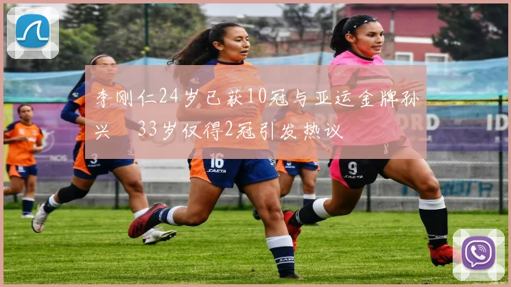 李刚仁24岁已获10冠与亚运金牌孙兴慜33岁仅得2冠引发热议