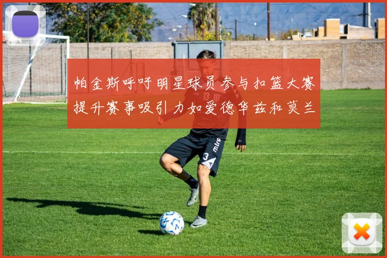 帕金斯呼吁明星球员参与扣篮大赛提升赛事吸引力如爱德华兹和莫兰特等人