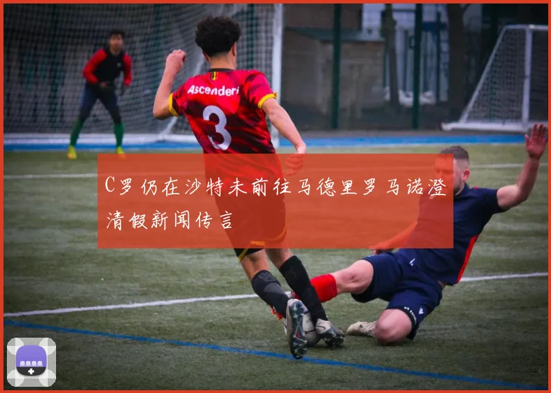C罗仍在沙特未前往马德里罗马诺澄清假新闻传言