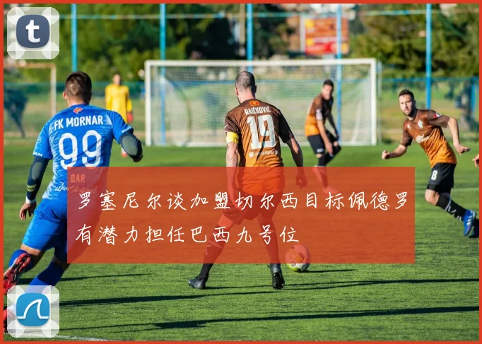 罗塞尼尔谈加盟切尔西目标佩德罗有潜力担任巴西九号位