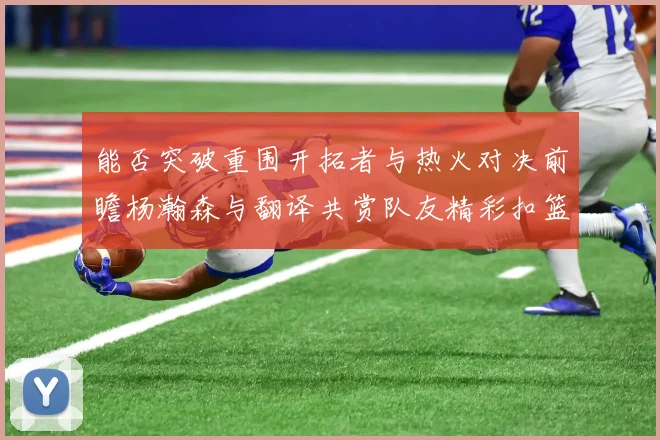 能否突破重围开拓者与热火对决前瞻杨瀚森与翻译共赏队友精彩扣篮瞬间