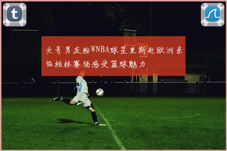 头号男友粉WNBA球星里斯赴欧洲亲临柏林赛场感受篮球魅力