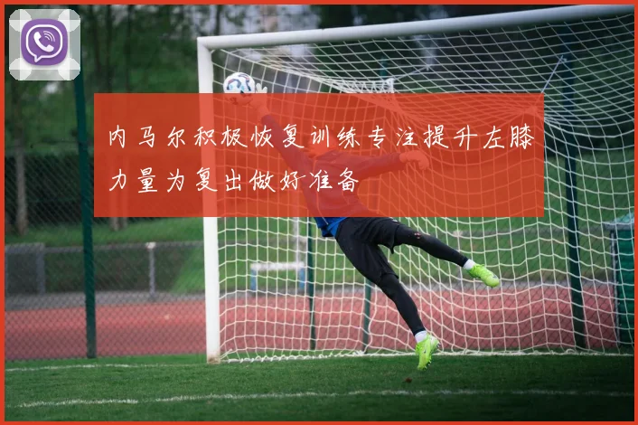 内马尔积极恢复训练专注提升左膝力量为复出做好准备