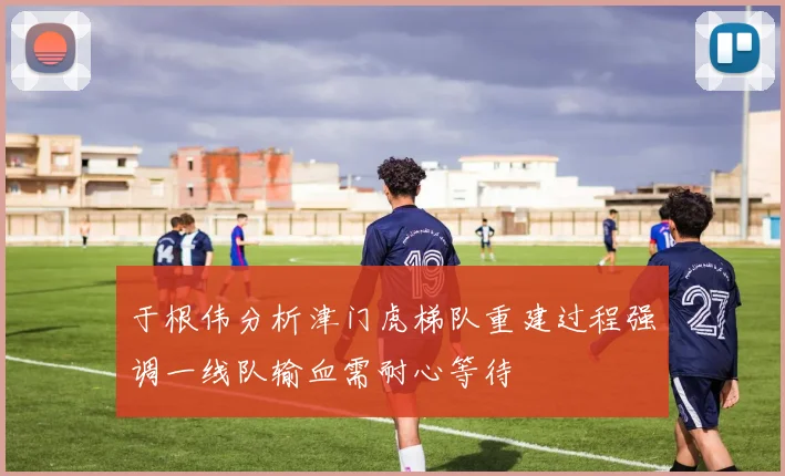 于根伟分析津门虎梯队重建过程强调一线队输血需耐心等待