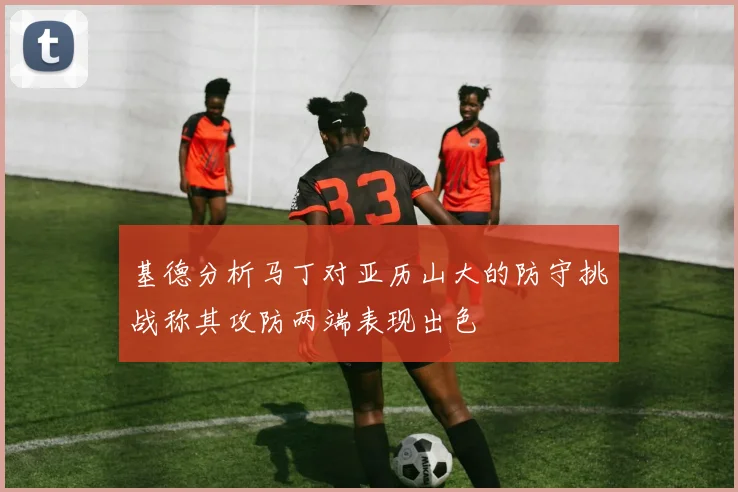 基德分析马丁对亚历山大的防守挑战称其攻防两端表现出色