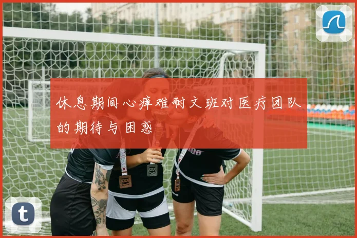 休息期间心痒难耐文班对医疗团队的期待与困惑