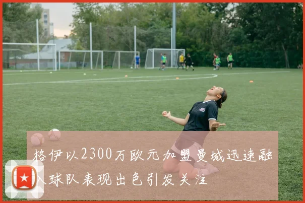 格伊以2300万欧元加盟曼城迅速融入球队表现出色引发关注