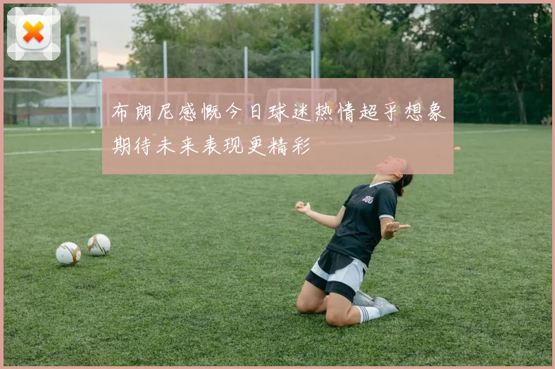 布朗尼感慨今日球迷热情超乎想象期待未来表现更精彩
