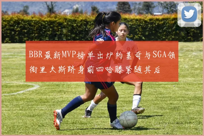 BBR最新MVP榜单出炉约基奇与SGA领衔里夫斯跻身前四哈滕紧随其后