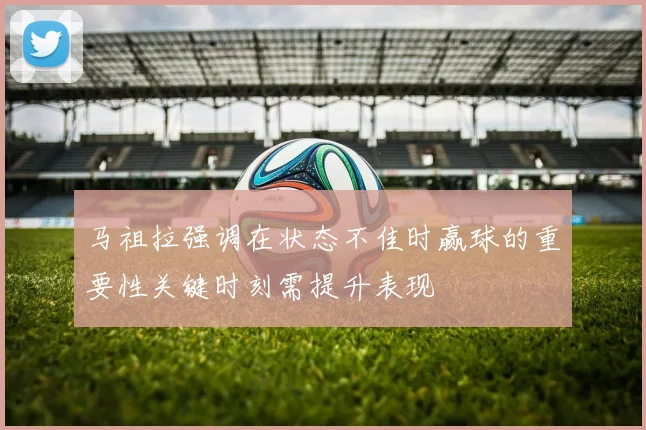 马祖拉强调在状态不佳时赢球的重要性关键时刻需提升表现