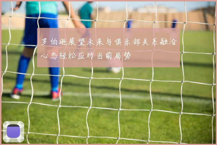 罗伯逊展望未来与俱乐部关系融洽心态轻松应对当前局势