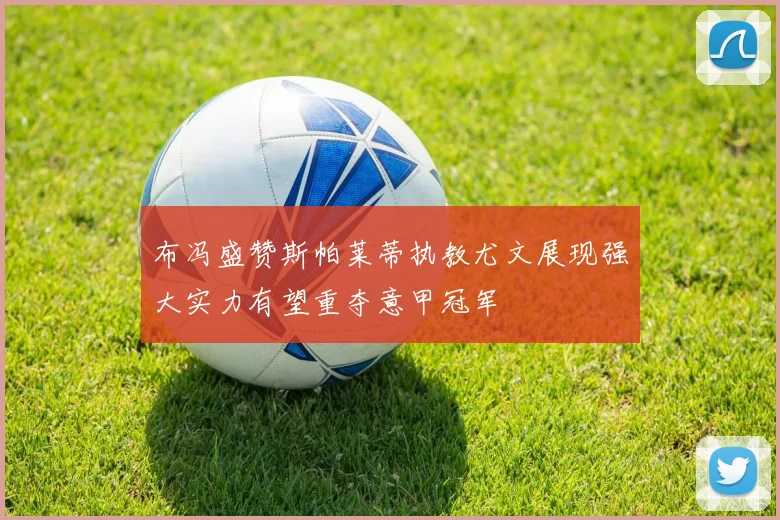 布冯盛赞斯帕莱蒂执教尤文展现强大实力有望重夺意甲冠军